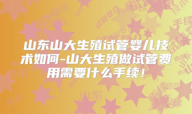 山东山大生殖试管婴儿技术如何-山大生殖做试管费用需要什么手续!
