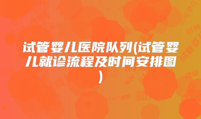 试管婴儿医院队列(试管婴儿就诊流程及时间安排图)