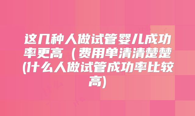 这几种人做试管婴儿成功率更高(费用单清清楚楚(什么人做试管成功率比较高)
