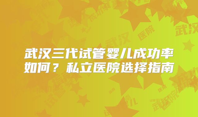 武汉三代试管婴儿成功率如何？私立医院选择指南