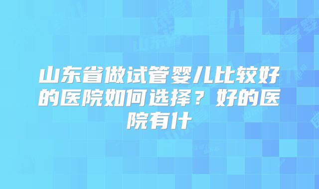 山东省做试管婴儿比较好的医院如何选择?好的医院有什
