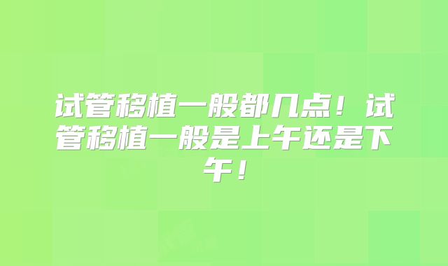 试管移植一般都几点!试管移植一般是上午还是下午!