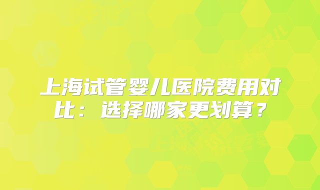 上海试管婴儿医院费用对比：选择哪家更划算？