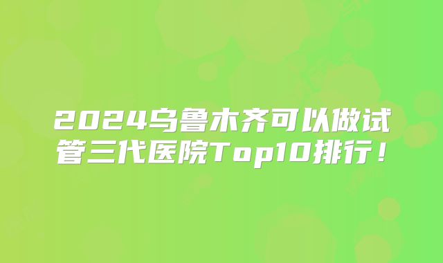 2024乌鲁木齐可以做试管三代医院Top10排行！