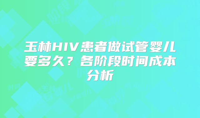 玉林HIV患者做试管婴儿要多久？各阶段时间成本分析