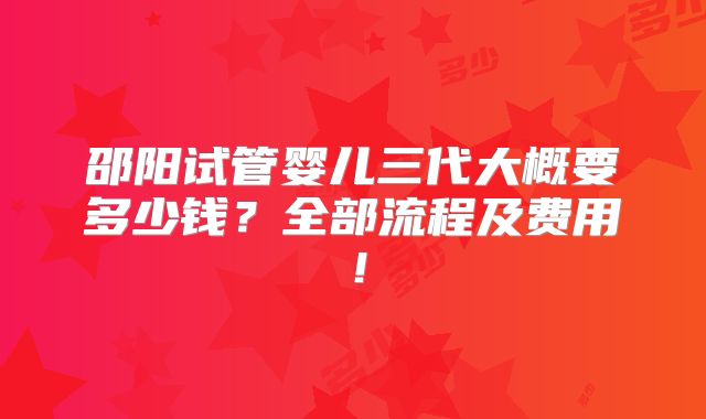 邵阳试管婴儿三代大概要多少钱？全部流程及费用！