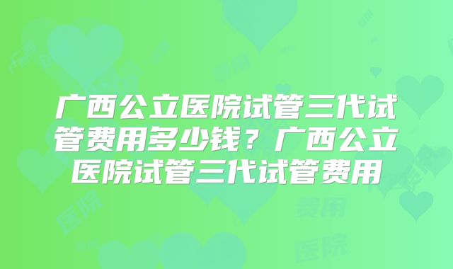 广西公立医院试管三代试管费用多少钱？广西公立医院试管三代试管费用