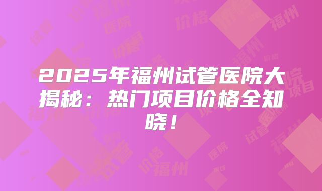 2025年福州试管医院大揭秘：热门项目价格全知晓！