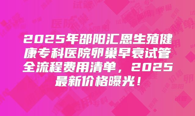2025年邵阳汇恩生殖健康专科医院卵巢早衰试管全流程费用清单，2025最新价格曝光！
