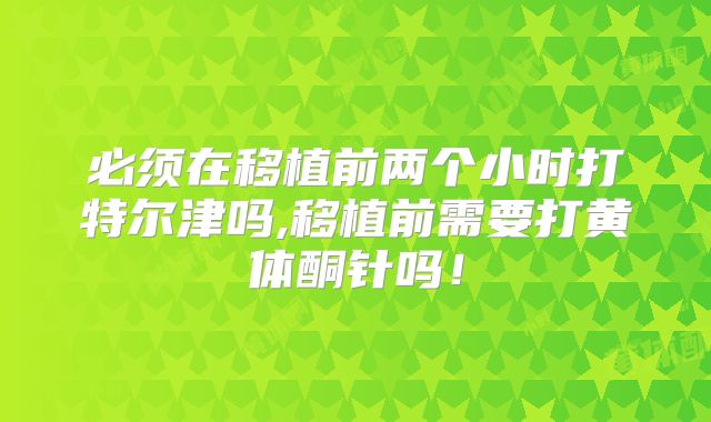 必须在移植前两个小时打特尔津吗,移植前需要打黄体酮针吗！