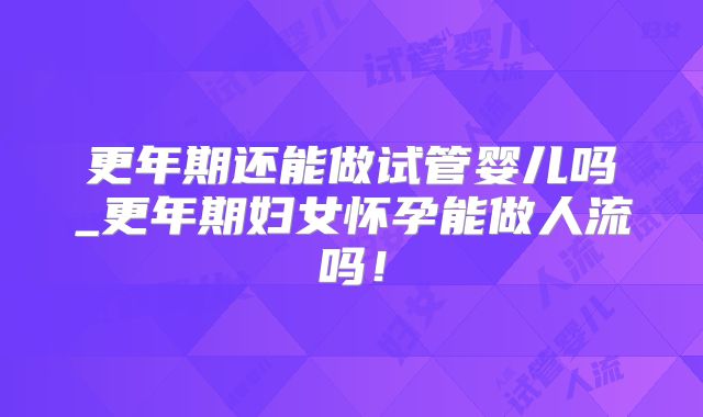 更年期还能做试管婴儿吗_更年期妇女怀孕能做人流吗!