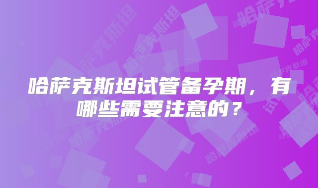 哈萨克斯坦试管备孕期，有哪些需要注意的？
