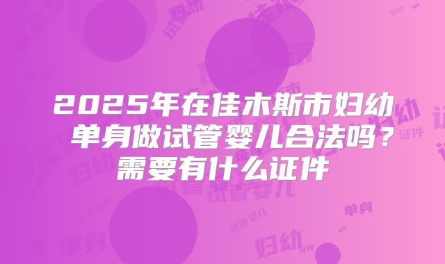 2025年在佳木斯市妇幼 单身做试管婴儿合法吗?需要有什么证件