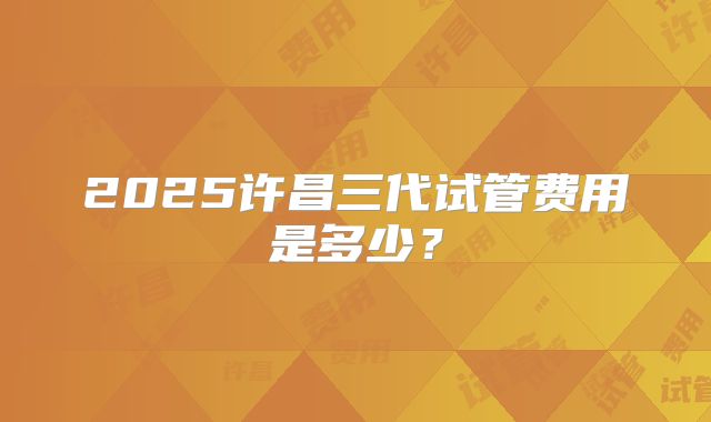 2025许昌三代试管费用是多少？