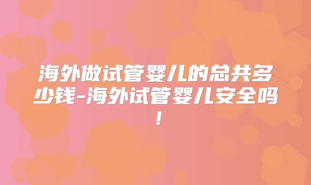 海外做试管婴儿的总共多少钱-海外试管婴儿安全吗!