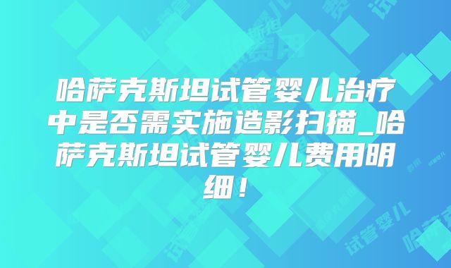 哈萨克斯坦试管婴儿治疗中是否需实施造影扫描_哈萨克斯坦试管婴儿费用明细！