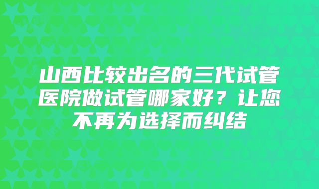 山西比较出名的三代试管医院做试管哪家好？让您不再为选择而纠结