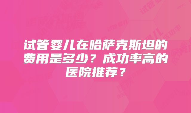 试管婴儿在哈萨克斯坦的费用是多少？成功率高的医院推荐？