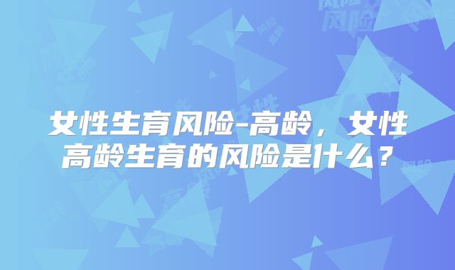 女性生育风险-高龄，女性高龄生育的风险是什么？