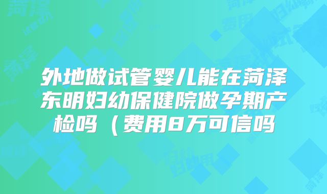 外地做试管婴儿能在菏泽东明妇幼保健院做孕期产检吗（费用8万可信吗