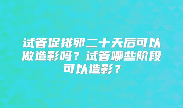 试管促排卵二十天后可以做造影吗？试管哪些阶段可以造影？