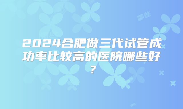 2024合肥做三代试管成功率比较高的医院哪些好？
