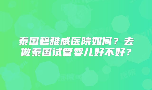 泰国碧雅威医院如何?去做泰国试管婴儿好不好?