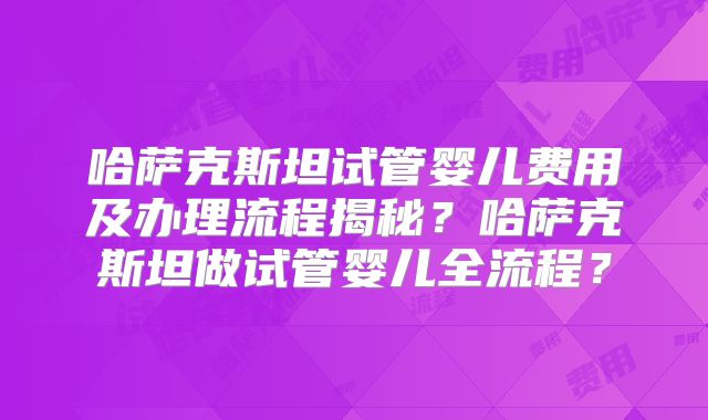 哈萨克斯坦试管婴儿费用及办理流程揭秘？哈萨克斯坦做试管婴儿全流程？