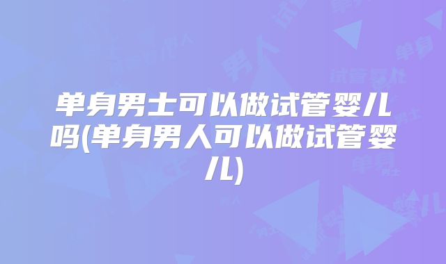 单身男士可以做试管婴儿吗(单身男人可以做试管婴儿)