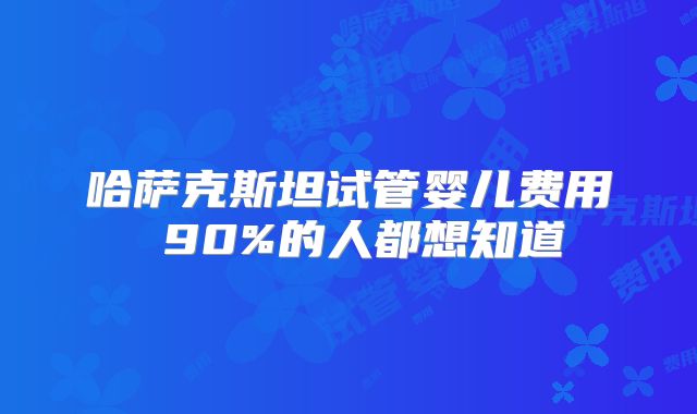 哈萨克斯坦试管婴儿费用 90%的人都想知道