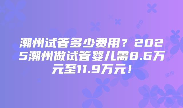 潮州试管多少费用？2025潮州做试管婴儿需8.6万元至11.9万元！