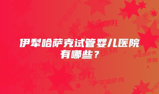 伊犁哈萨克试管婴儿医院有哪些?