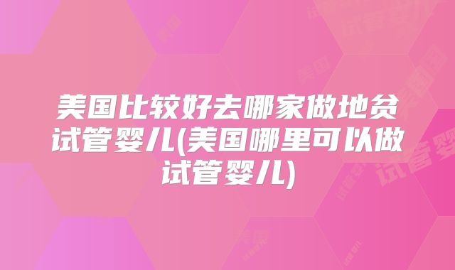 美国比较好去哪家做地贫试管婴儿(美国哪里可以做试管婴儿)
