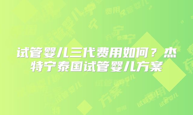 试管婴儿三代费用如何？杰特宁泰国试管婴儿方案