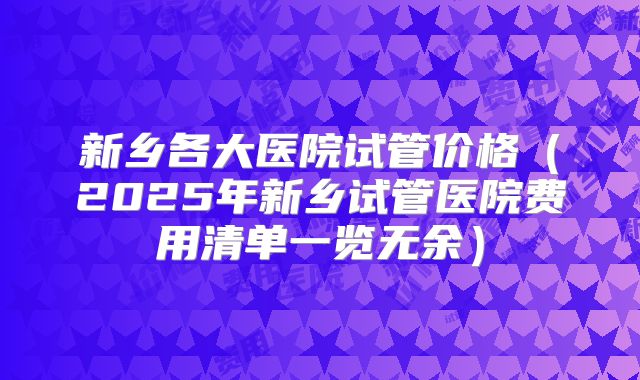 新乡各大医院试管价格（2025年新乡试管医院费用清单一览无余）