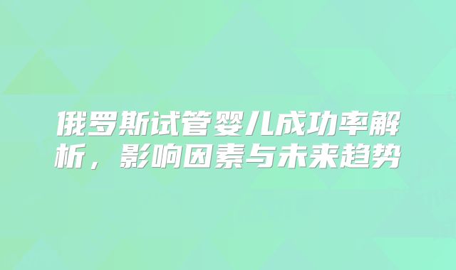 俄罗斯试管婴儿成功率解析，影响因素与未来趋势