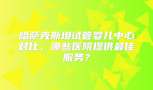 哈萨克斯坦试管婴儿中心对比，哪些医院提供最佳服务？