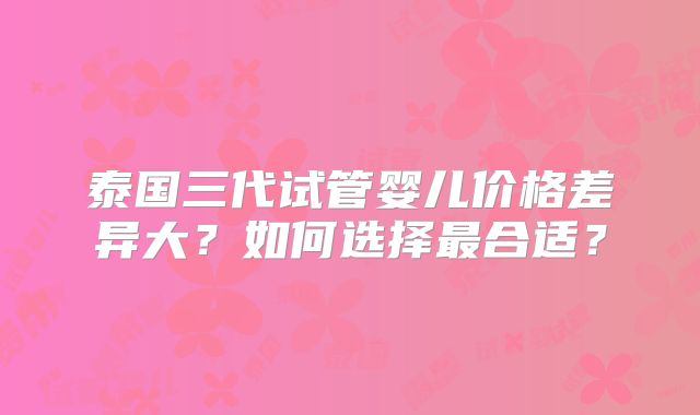 泰国三代试管婴儿价格差异大？如何选择最合适？