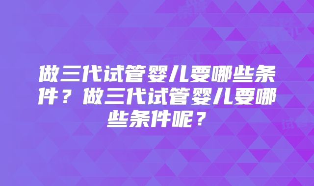 做三代试管婴儿要哪些条件?做三代试管婴儿要哪些条件呢?
