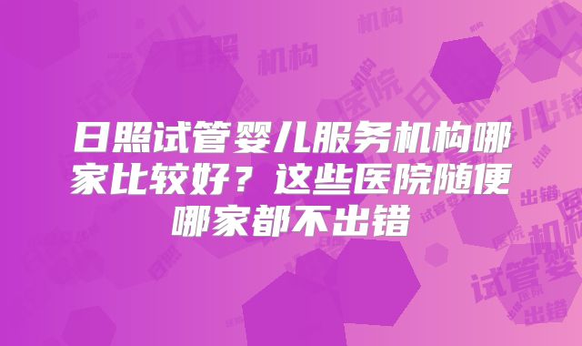 日照试管婴儿服务机构哪家比较好？这些医院随便哪家都不出错