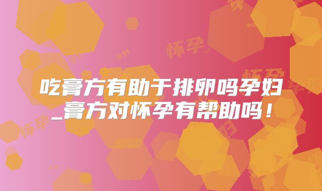 吃膏方有助于排卵吗孕妇_膏方对怀孕有帮助吗!