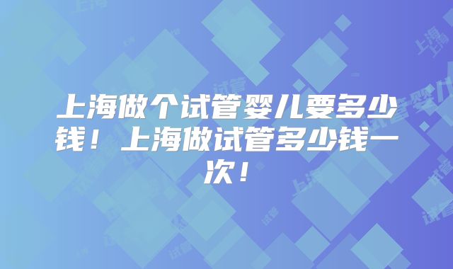 上海做个试管婴儿要多少钱！上海做试管多少钱一次！