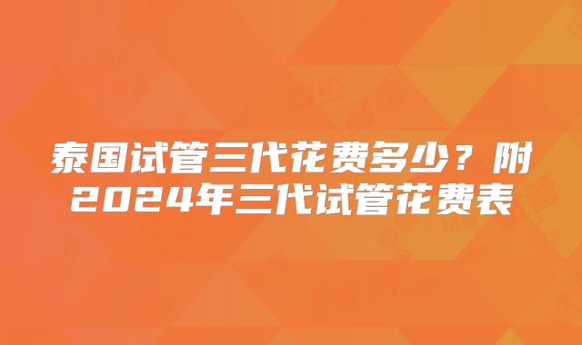 泰国试管三代花费多少?附2024年三代试管花费表