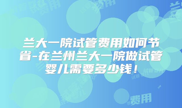 兰大一院试管费用如何节省-在兰州兰大一院做试管婴儿需要多少钱！