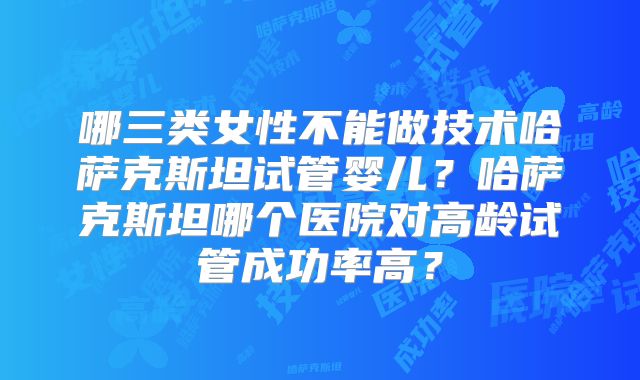 哪三类女性不能做技术哈萨克斯坦试管婴儿？哈萨克斯坦哪个医院对高龄试管成功率高？