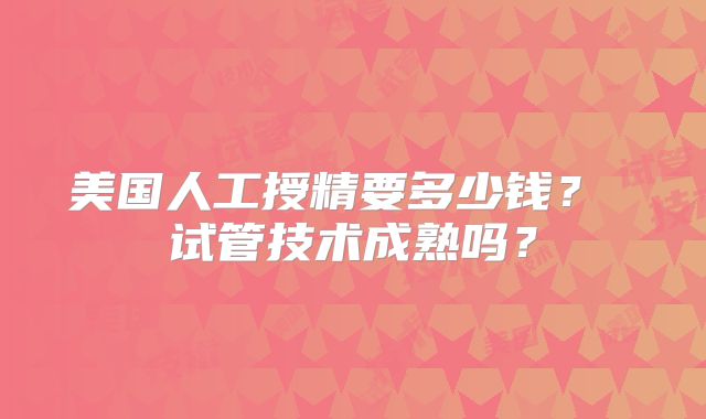 美国人工授精要多少钱？ 试管技术成熟吗？