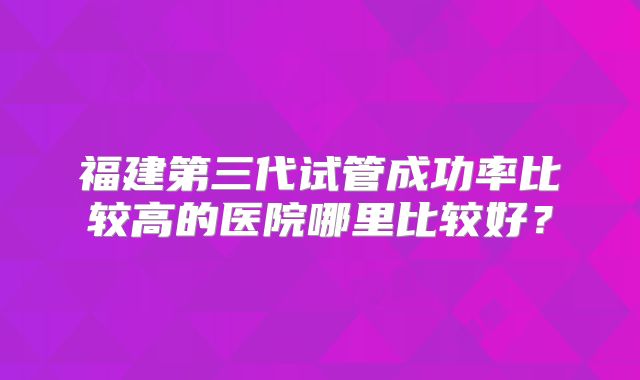 福建第三代试管成功率比较高的医院哪里比较好？