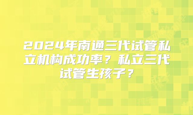 2024年南通三代试管私立机构成功率？私立三代试管生孩子？