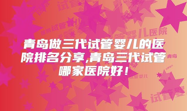 青岛做三代试管婴儿的医院排名分享,青岛三代试管哪家医院好！