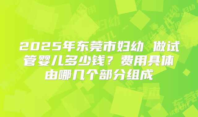 2025年东莞市妇幼 做试管婴儿多少钱？费用具体由哪几个部分组成